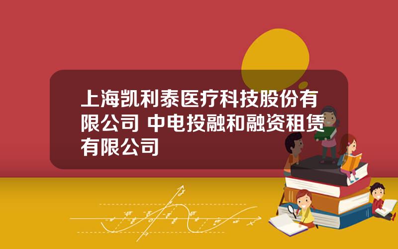 上海凯利泰医疗科技股份有限公司 中电投融和融资租赁有限公司